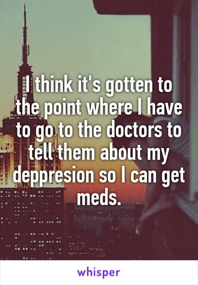 I think it's gotten to the point where I have to go to the doctors to tell them about my deppresion so I can get meds.