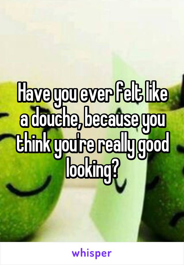 Have you ever felt like a douche, because you think you're really good looking?