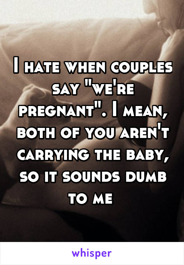 I hate when couples say "we're pregnant". I mean, both of you aren't carrying the baby, so it sounds dumb to me 