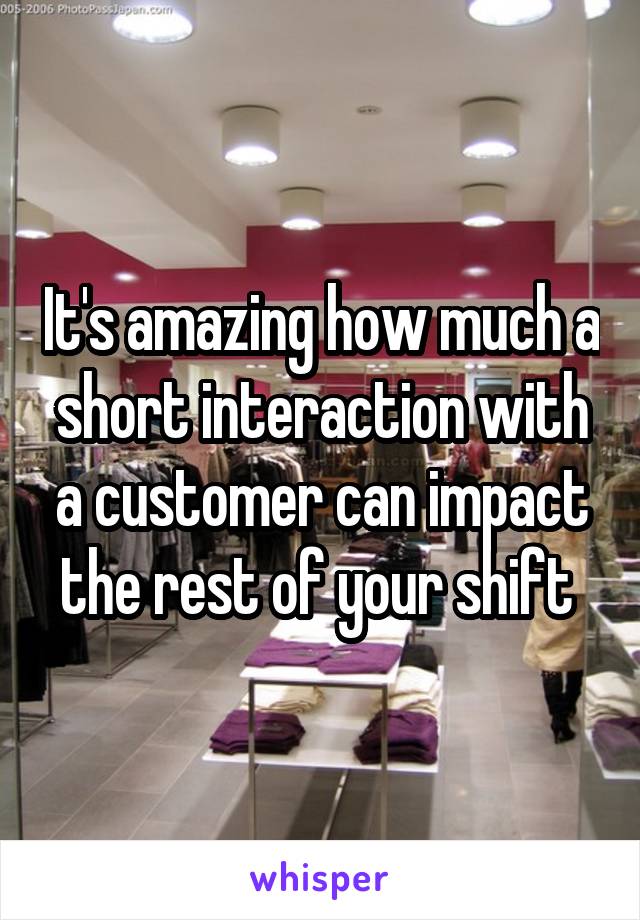 It's amazing how much a short interaction with a customer can impact the rest of your shift 