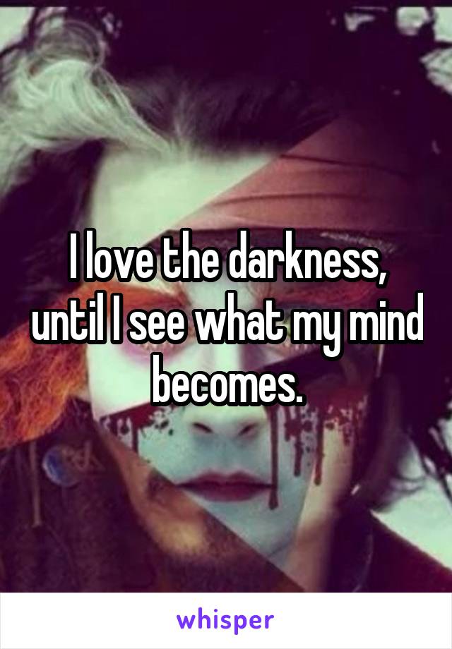 I love the darkness, until I see what my mind becomes.