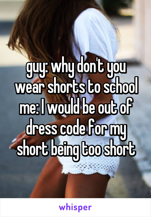 guy: why don't you wear shorts to school
me: I would be out of dress code for my short being too short