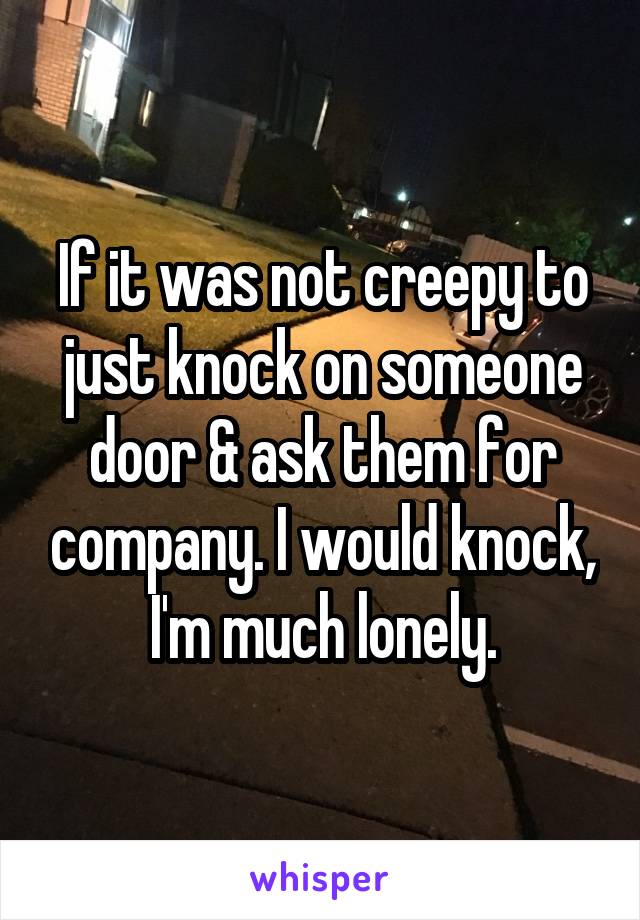 If it was not creepy to just knock on someone door & ask them for company. I would knock, I'm much lonely.