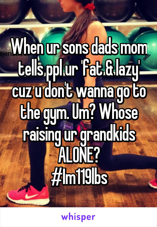 When ur sons dads mom tells ppl ur 'fat & lazy' cuz u don't wanna go to the gym. Um? Whose raising ur grandkids ALONE?
#Im119lbs