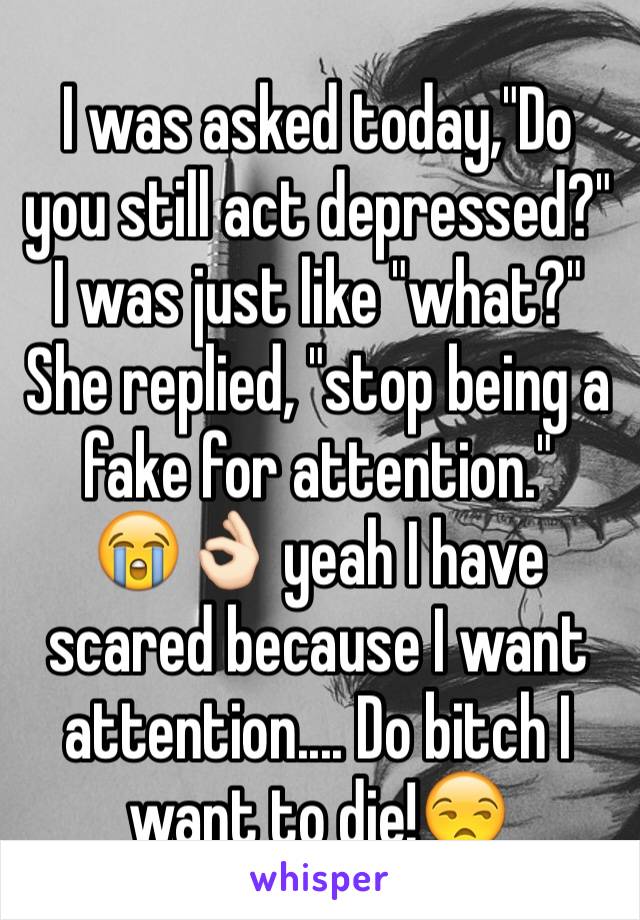 I was asked today,"Do you still act depressed?" I was just like "what?" She replied, "stop being a fake for attention."
😭👌🏻 yeah I have scared because I want attention.... Do bitch I want to die!😒