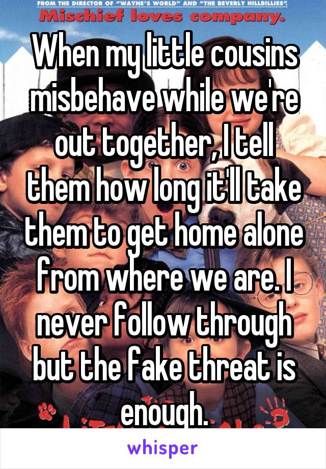 When my little cousins misbehave while we're out together, I tell them how long it'll take them to get home alone from where we are. I never follow through but the fake threat is enough.