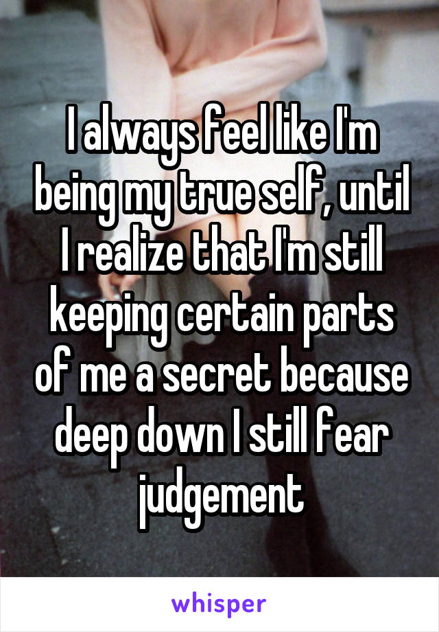 I always feel like I'm being my true self, until I realize that I'm still keeping certain parts of me a secret because deep down I still fear judgement