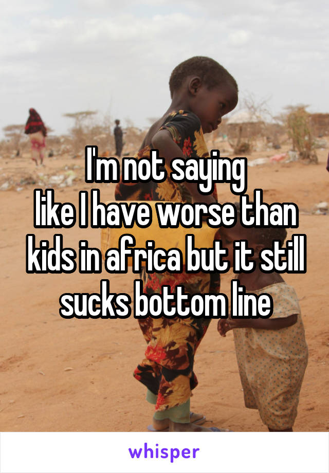 I'm not saying
like I have worse than kids in africa but it still sucks bottom line