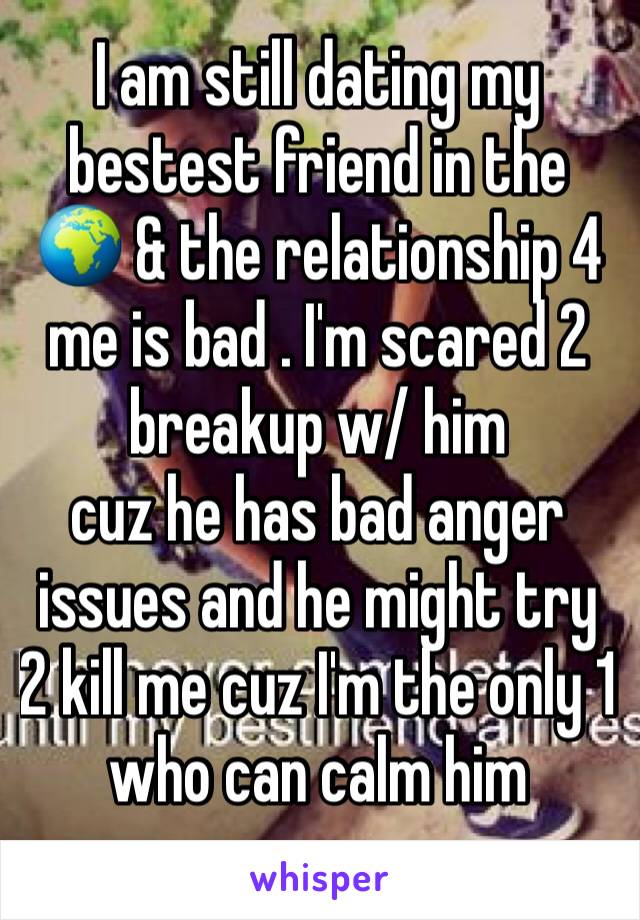 I am still dating my bestest friend in the 🌍 & the relationship 4 me is bad . I'm scared 2 breakup w/ him 
cuz he has bad anger issues and he might try 2 kill me cuz I'm the only 1 who can calm him
