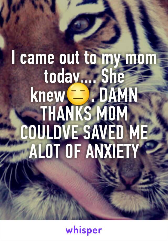 I came out to my mom today.... She knew😑. DAMN THANKS MOM COULDVE SAVED ME ALOT OF ANXIETY