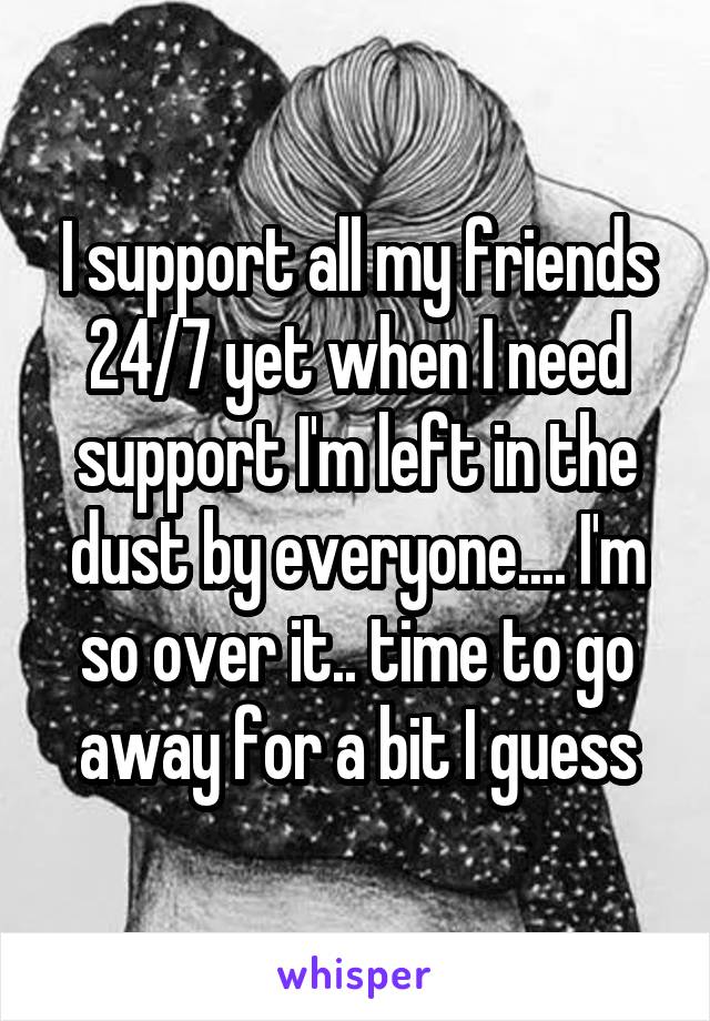 I support all my friends 24/7 yet when I need support I'm left in the dust by everyone.... I'm so over it.. time to go away for a bit I guess