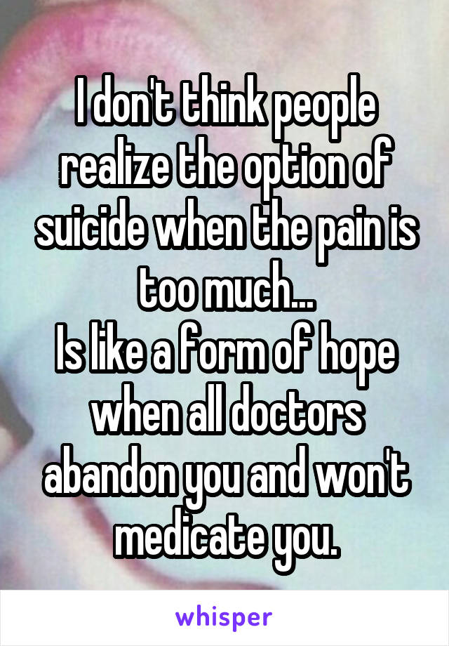 I don't think people realize the option of suicide when the pain is too much...
Is like a form of hope when all doctors abandon you and won't medicate you.