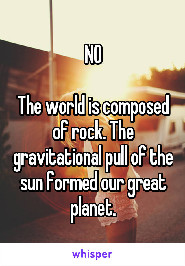 NO

The world is composed of rock. The gravitational pull of the sun formed our great planet.