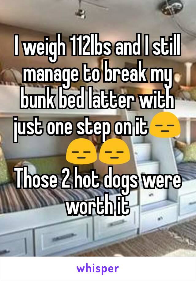 I weigh 112lbs and I still manage to break my bunk bed latter with just one step on it😑😑😑
Those 2 hot dogs were worth it