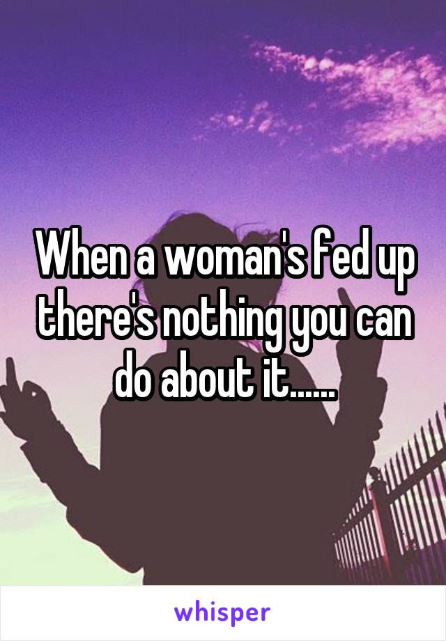 When a woman's fed up there's nothing you can do about it......