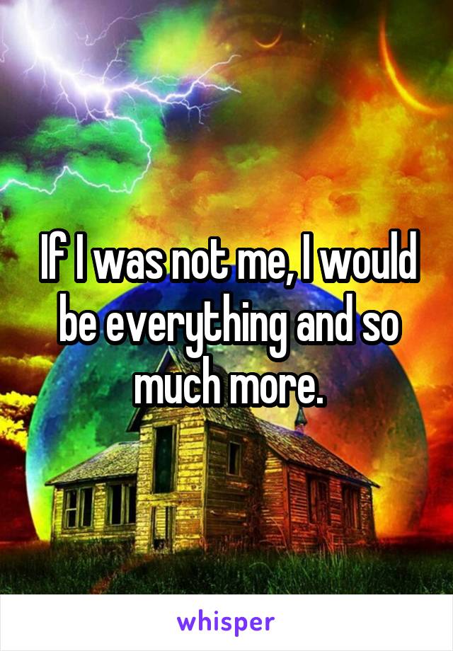 If I was not me, I would be everything and so much more.