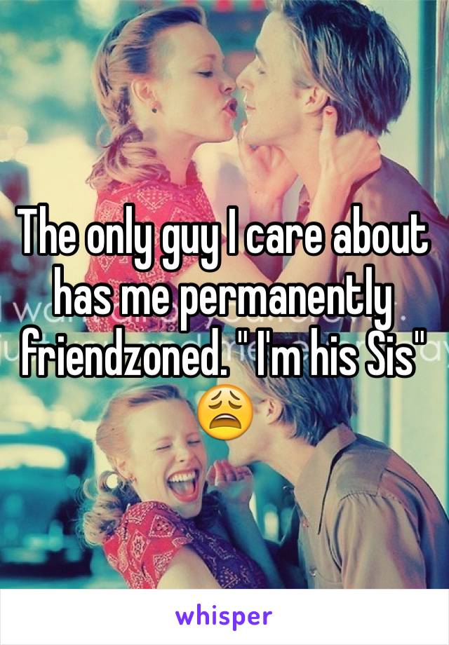 The only guy I care about has me permanently friendzoned. " I'm his Sis" 😩