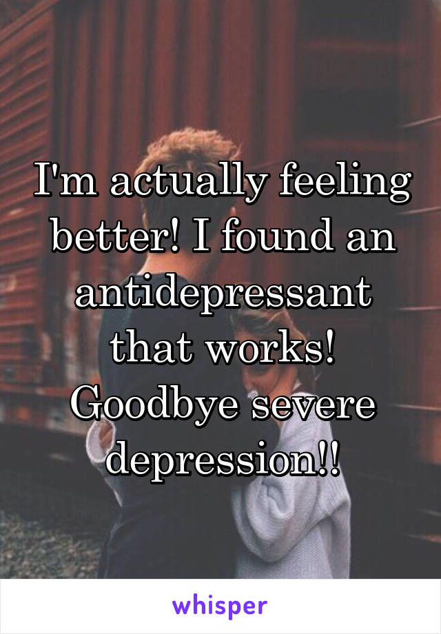 I'm actually feeling better! I found an antidepressant that works! Goodbye severe depression!!