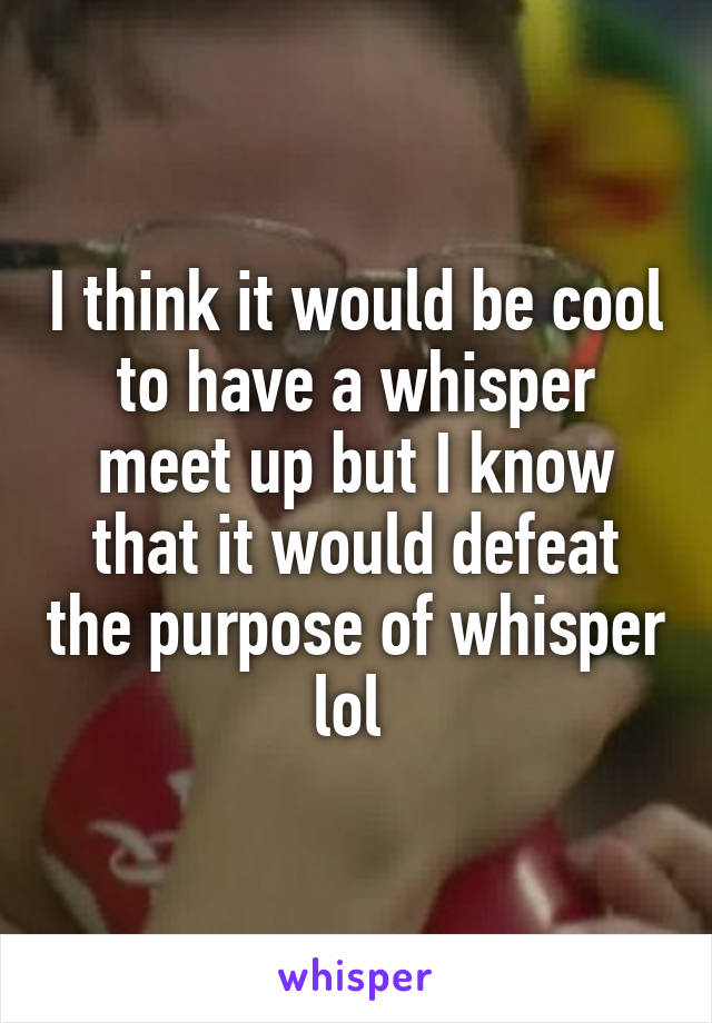 I think it would be cool to have a whisper meet up but I know that it would defeat the purpose of whisper lol 