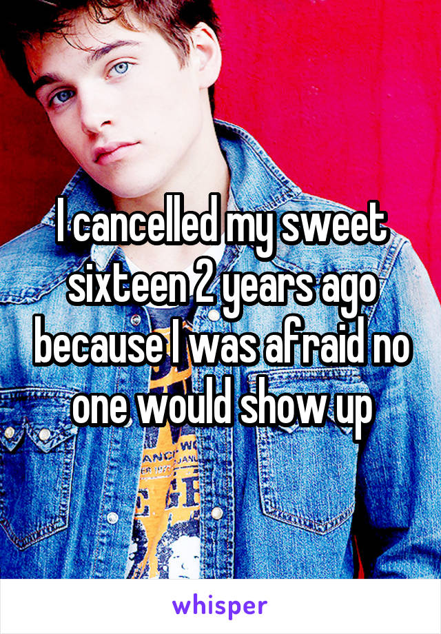 I cancelled my sweet sixteen 2 years ago because I was afraid no one would show up