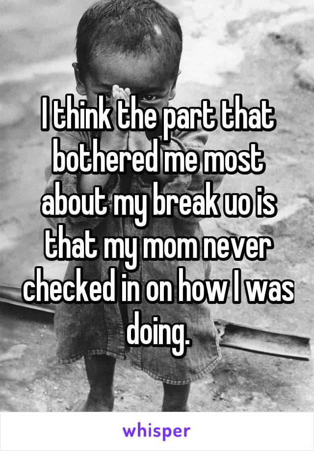 I think the part that bothered me most about my break uo is that my mom never checked in on how I was doing.