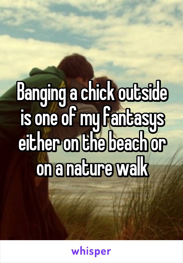 Banging a chick outside is one of my fantasys either on the beach or on a nature walk