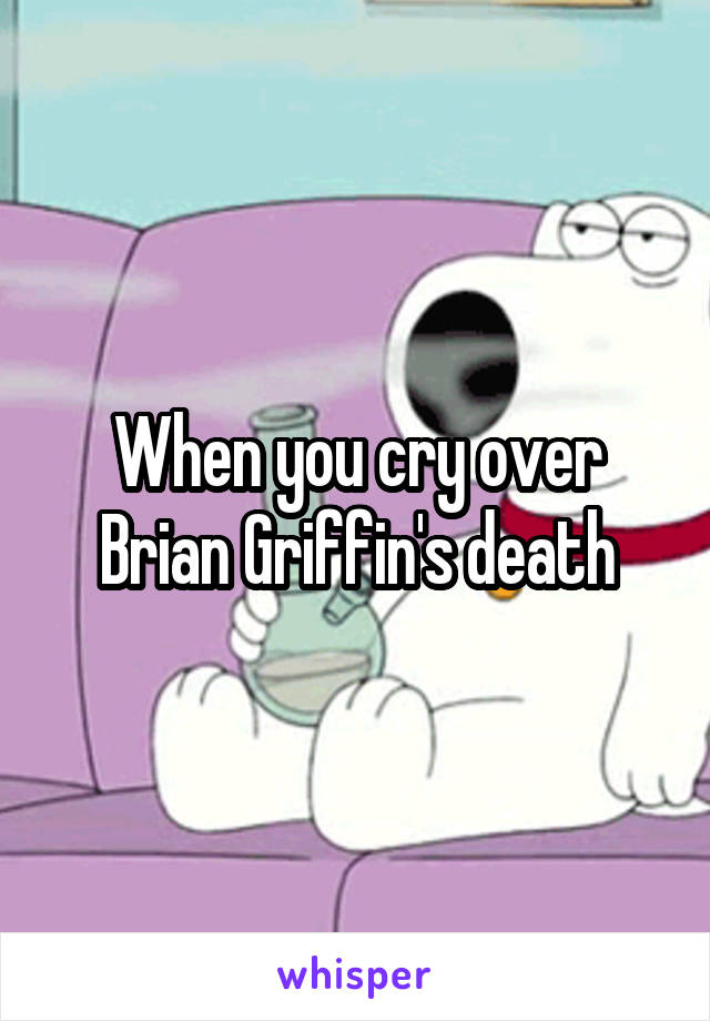 When you cry over Brian Griffin's death