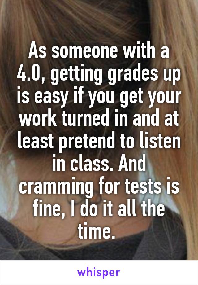 As someone with a 4.0, getting grades up is easy if you get your work turned in and at least pretend to listen in class. And cramming for tests is fine, I do it all the time. 