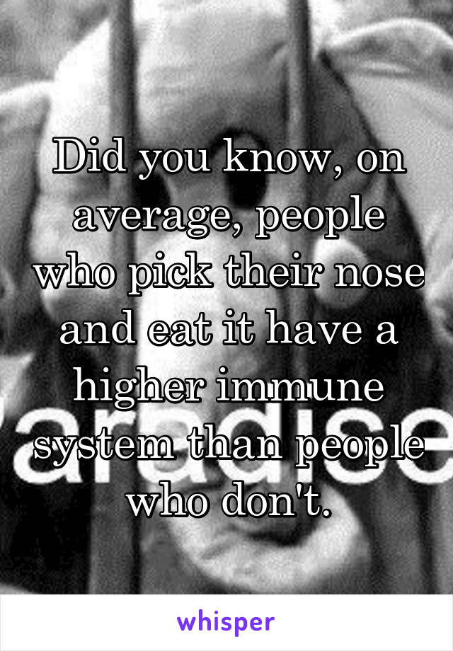 Did you know, on average, people who pick their nose and eat it have a higher immune system than people who don't.