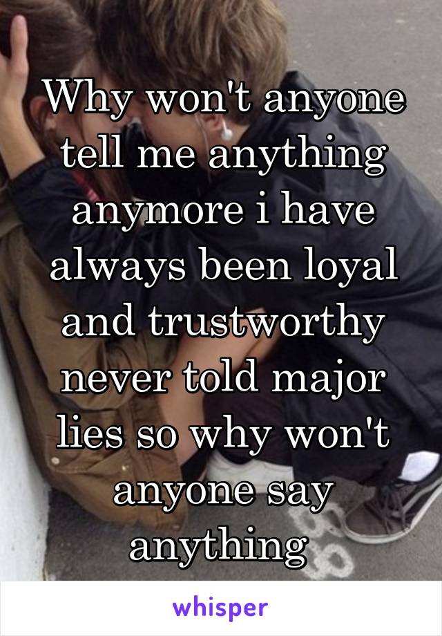 Why won't anyone tell me anything anymore i have always been loyal and trustworthy never told major lies so why won't anyone say anything 