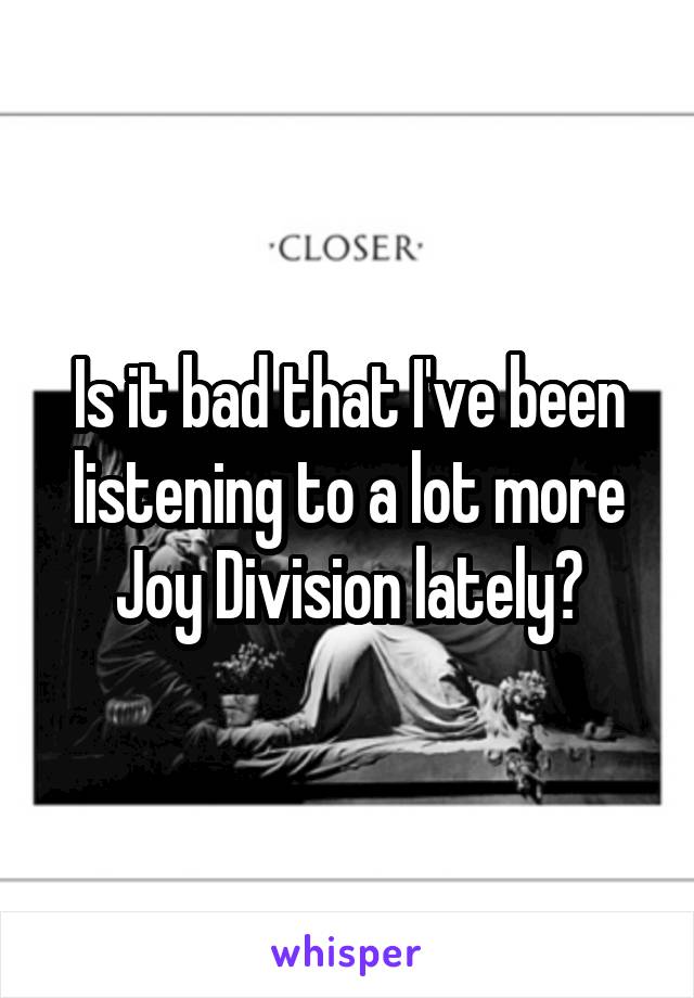 Is it bad that I've been listening to a lot more Joy Division lately?