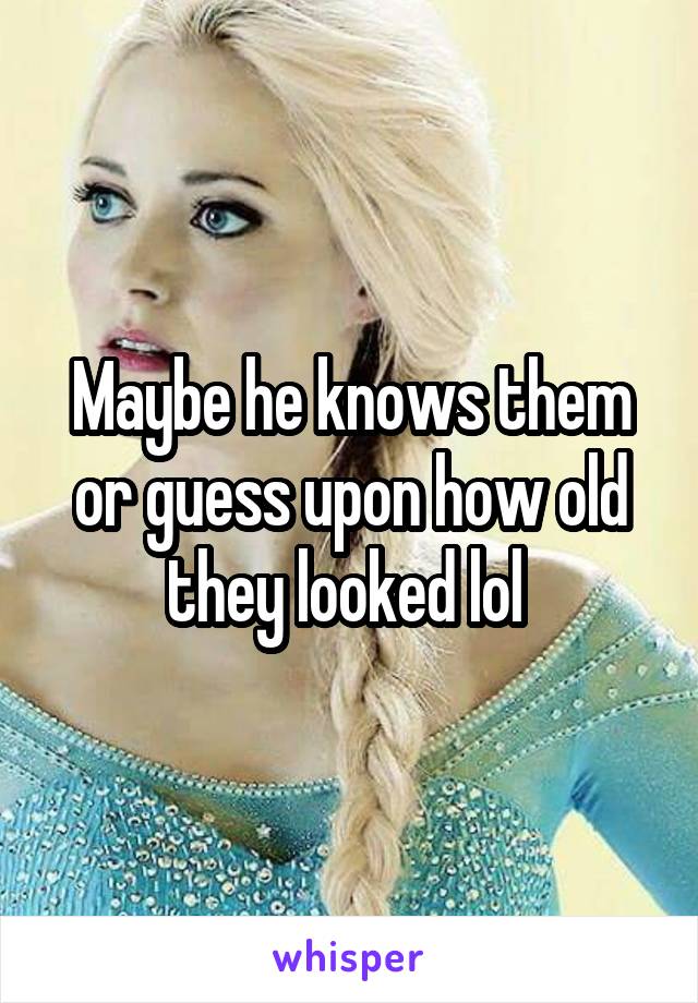 Maybe he knows them or guess upon how old they looked lol 
