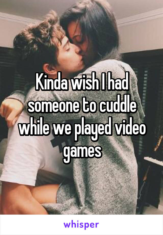 Kinda wish I had someone to cuddle while we played video games