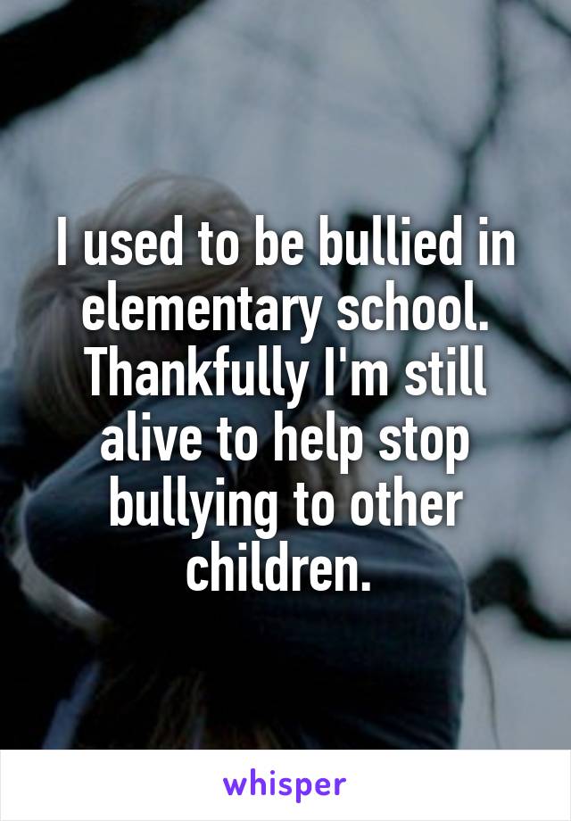 I used to be bullied in elementary school. Thankfully I'm still alive to help stop bullying to other children. 