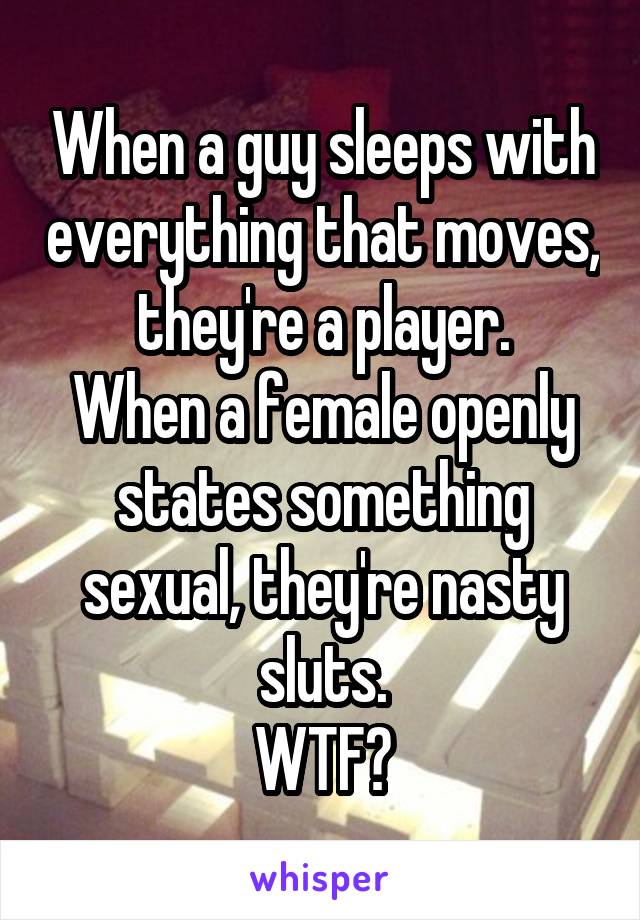 When a guy sleeps with everything that moves, they're a player.
When a female openly states something sexual, they're nasty sluts.
WTF?