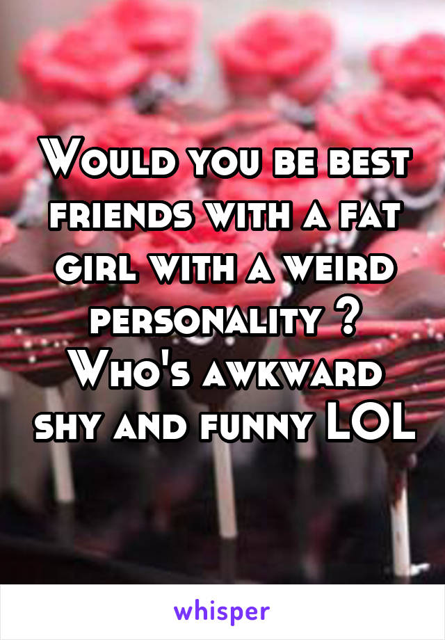 Would you be best friends with a fat girl with a weird personality ? Who's awkward shy and funny LOL 