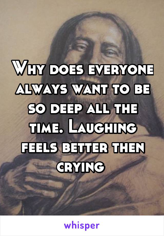 Why does everyone always want to be so deep all the time. Laughing feels better then crying 