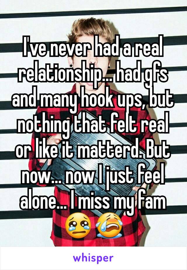 I've never had a real relationship... had gfs and many hook ups, but nothing that felt real or like it matterd. But now... now I just feel alone... I miss my fam 😢😭