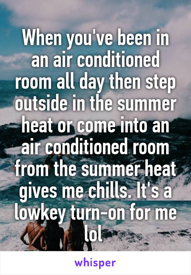 When you've been in an air conditioned room all day then step outside in the summer heat or come into an air conditioned room from the summer heat gives me chills. It's a lowkey turn-on for me lol 