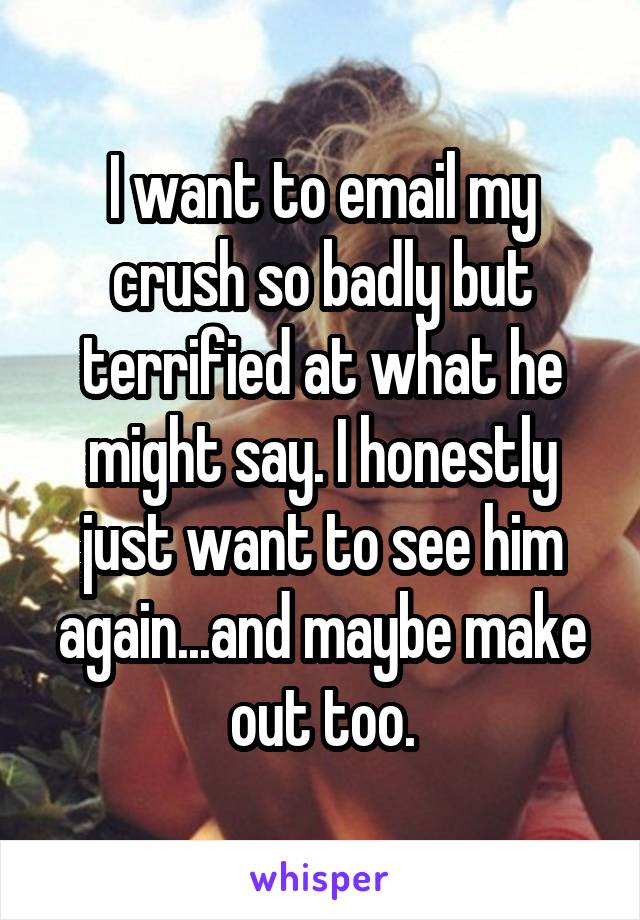 I want to email my crush so badly but terrified at what he might say. I honestly just want to see him again...and maybe make out too.