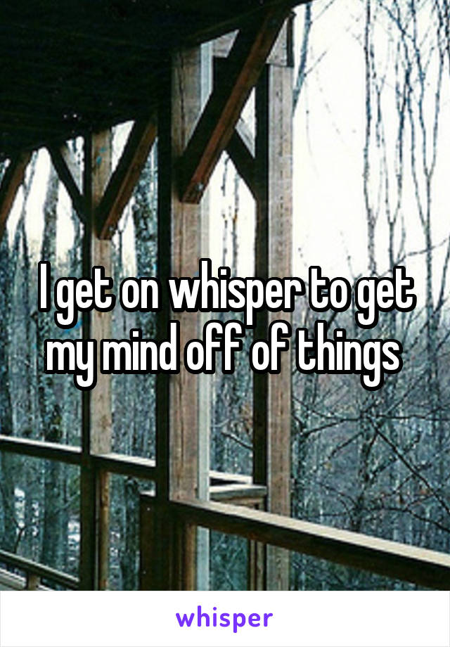 I get on whisper to get my mind off of things 