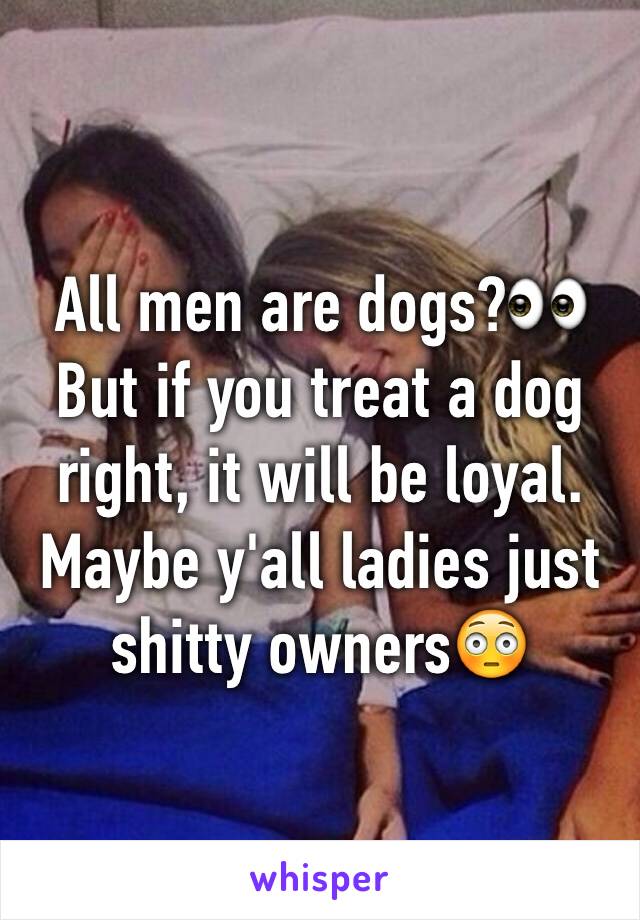 All men are dogs?👀 But if you treat a dog right, it will be loyal. Maybe y'all ladies just shitty owners😳