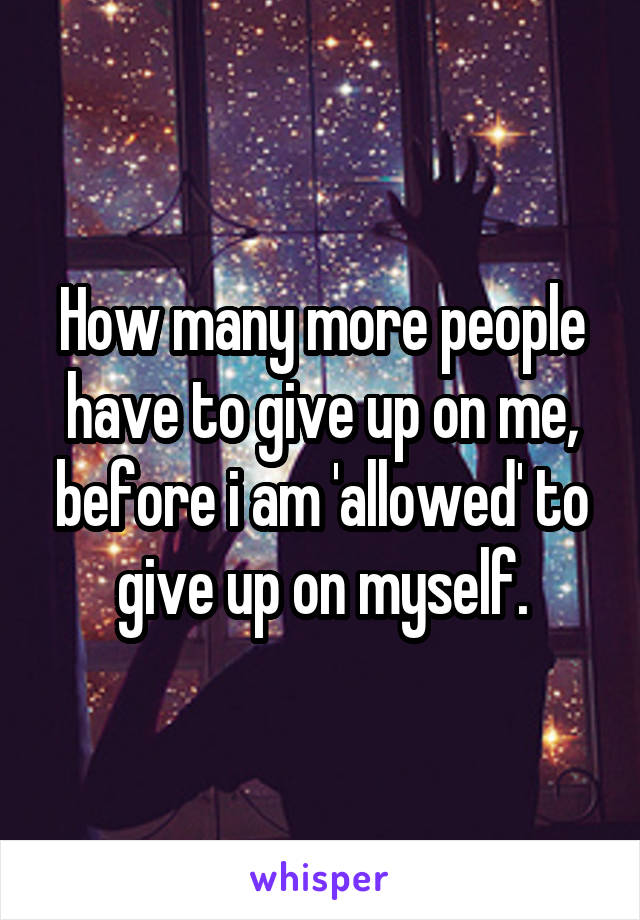 How many more people have to give up on me, before i am 'allowed' to give up on myself.