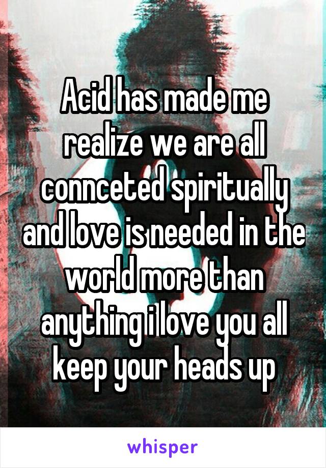 Acid has made me realize we are all connceted spiritually and love is needed in the world more than anything i love you all keep your heads up