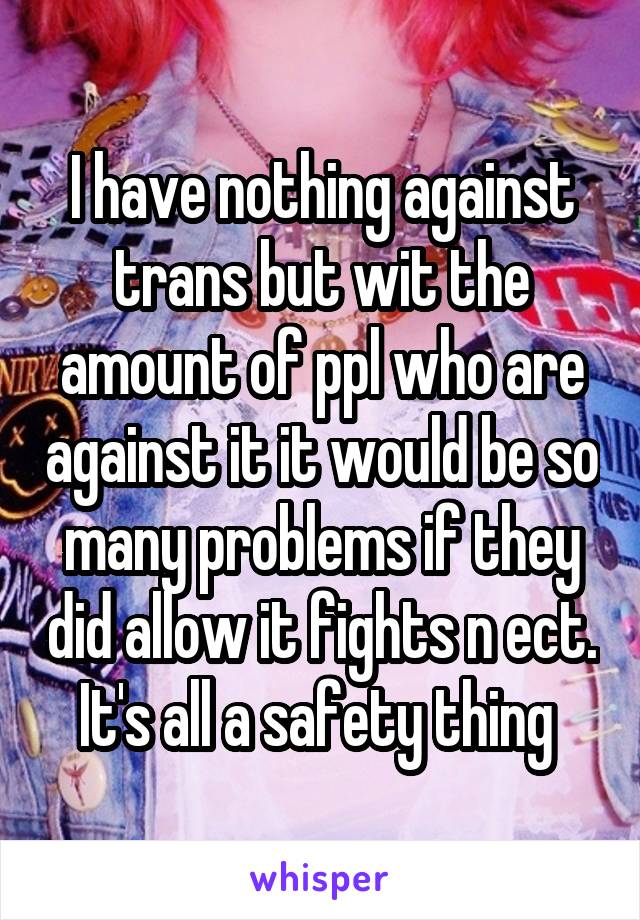 I have nothing against trans but wit the amount of ppl who are against it it would be so many problems if they did allow it fights n ect. It's all a safety thing 