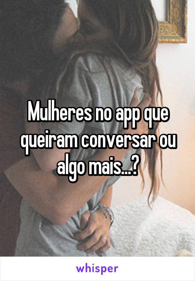 Mulheres no app que queiram conversar ou algo mais...?