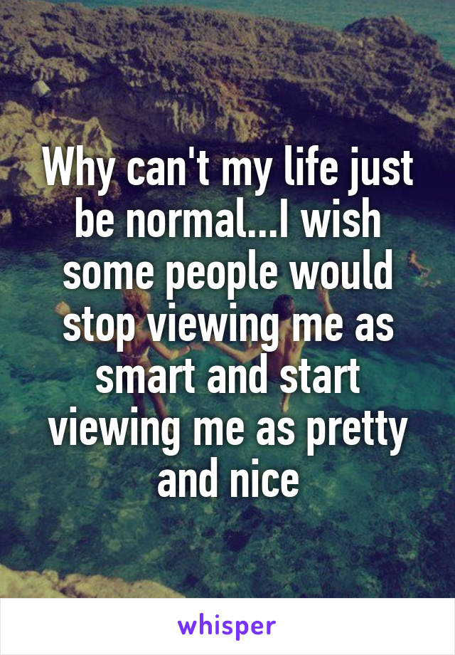 Why can't my life just be normal...I wish some people would stop viewing me as smart and start viewing me as pretty and nice