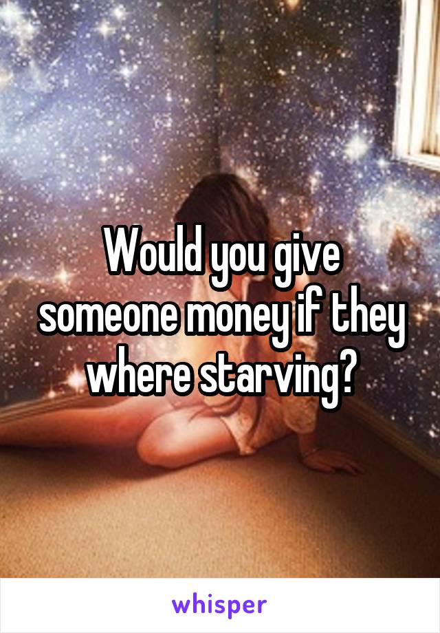 Would you give someone money if they where starving?