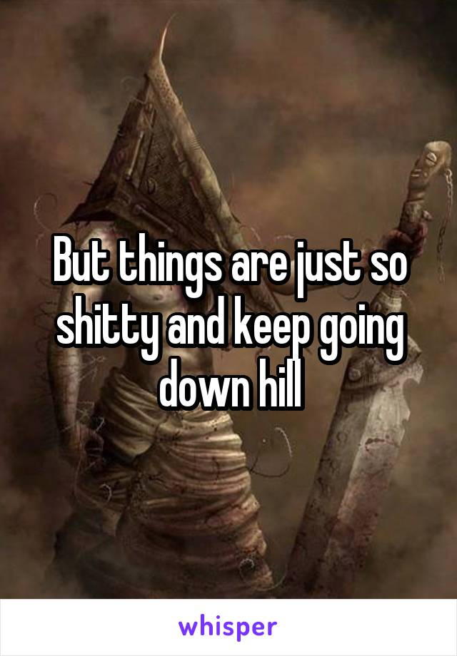 But things are just so shitty and keep going down hill