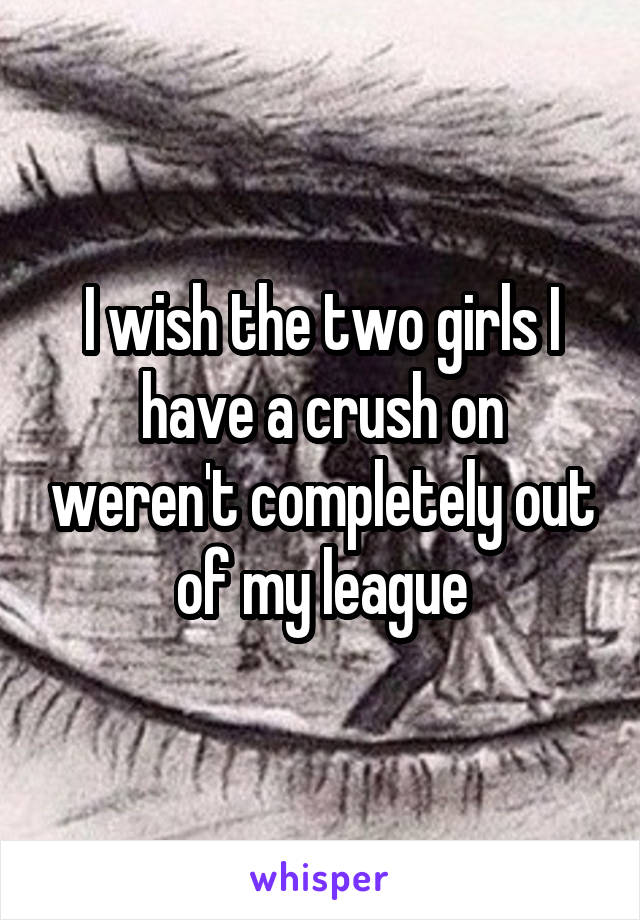 I wish the two girls I have a crush on weren't completely out of my league